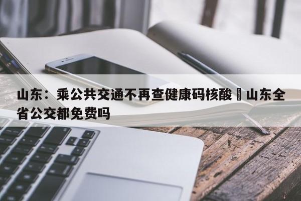 山东：乘公共交通不再查健康码核酸›山东全省公交都免费吗