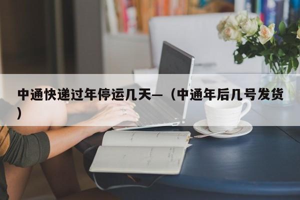 中通快递过年停运几天—（中通年后几号发货）