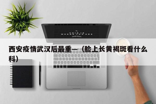 西安疫情武汉后最重—（脸上长黄褐斑看什么科）