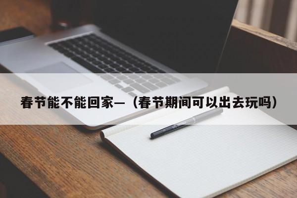 春节能不能回家—（春节期间可以出去玩吗）