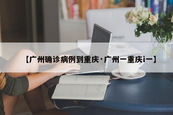 【广州确诊病例到重庆·广州一重庆i一】