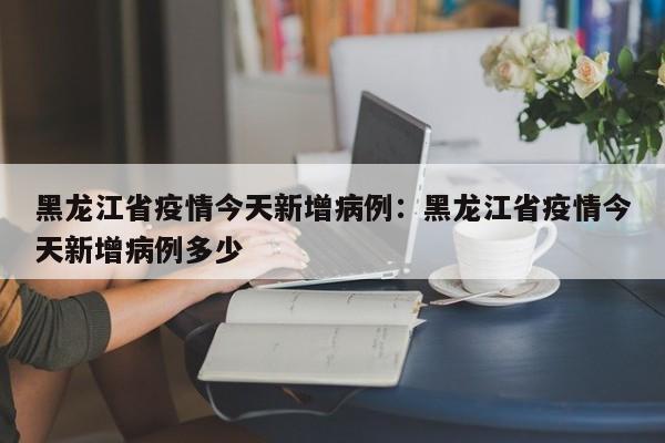 黑龙江省疫情今天新增病例：黑龙江省疫情今天新增病例多少