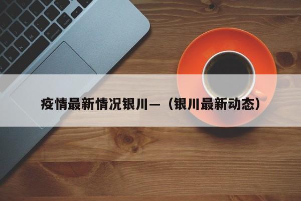 疫情最新情况银川—（银川最新动态）