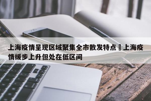 上海疫情呈现区域聚集全市散发特点›上海疫情缓步上升但处在低区间