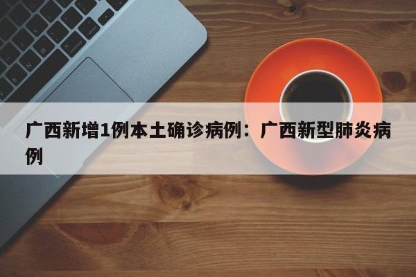 广西新增1例本土确诊病例：广西新型肺炎病例