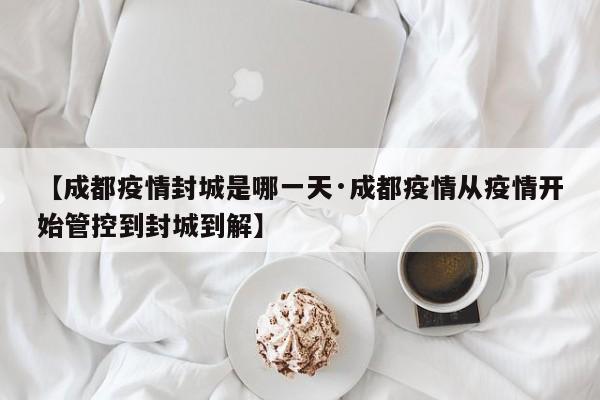 【成都疫情封城是哪一天·成都疫情从疫情开始管控到封城到解】