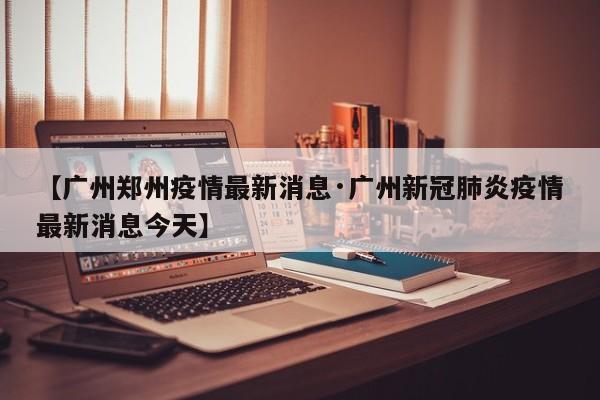 【广州郑州疫情最新消息·广州新冠肺炎疫情最新消息今天】