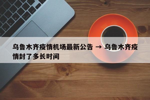 乌鲁木齐疫情机场最新公告 → 乌鲁木齐疫情封了多长时间