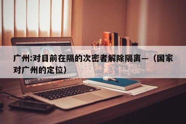 广州:对目前在隔的次密者解除隔离—（国家对广州的定位）