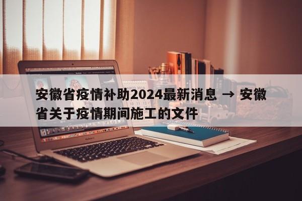 安徽省疫情补助2024最新消息 → 安徽省关于疫情期间施工的文件