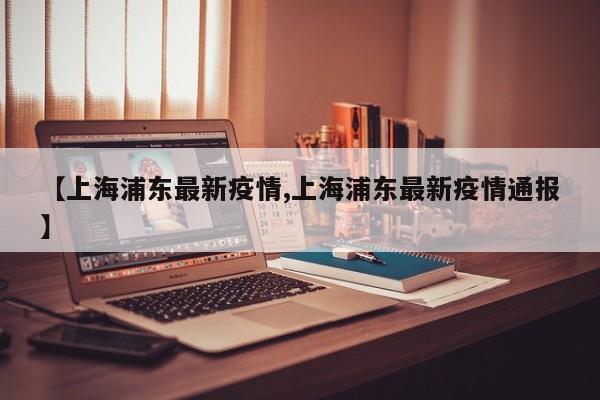 【上海浦东最新疫情,上海浦东最新疫情通报】