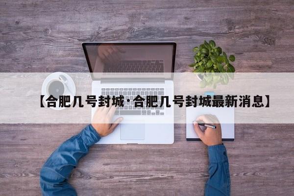 【合肥几号封城·合肥几号封城最新消息】