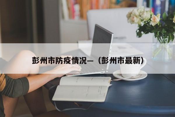 彭州市防疫情况—（彭州市最新）