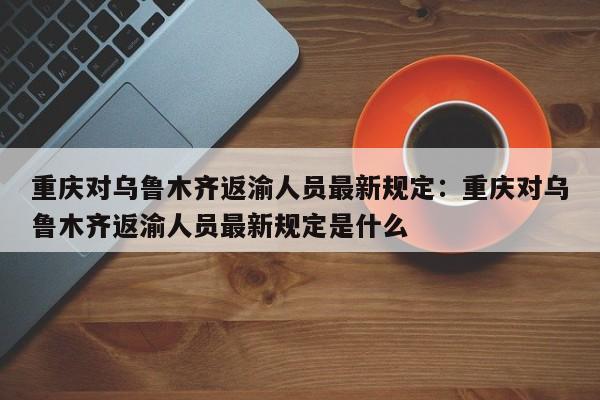重庆对乌鲁木齐返渝人员最新规定：重庆对乌鲁木齐返渝人员最新规定是什么