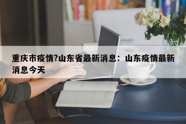 重庆市疫情?山东省最新消息：山东疫情最新消息今天