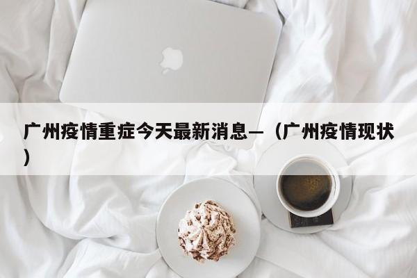 广州疫情重症今天最新消息—（广州疫情现状）
