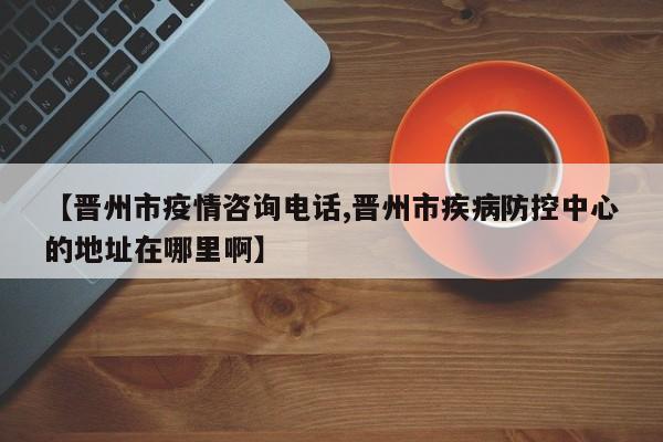 【晋州市疫情咨询电话,晋州市疾病防控中心的地址在哪里啊】