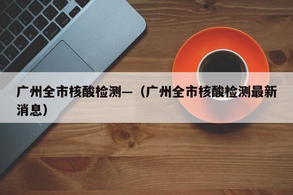 广州全市核酸检测—（广州全市核酸检测最新消息）