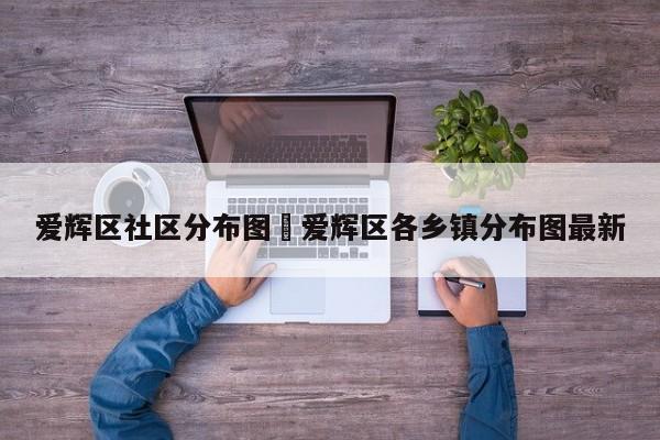 爱辉区社区分布图›爱辉区各乡镇分布图最新