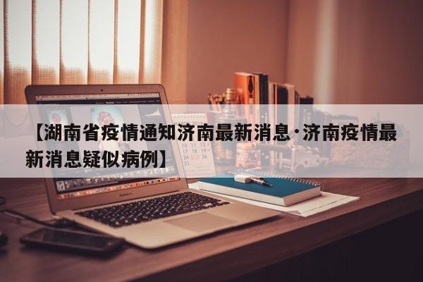 【湖南省疫情通知济南最新消息·济南疫情最新消息疑似病例】