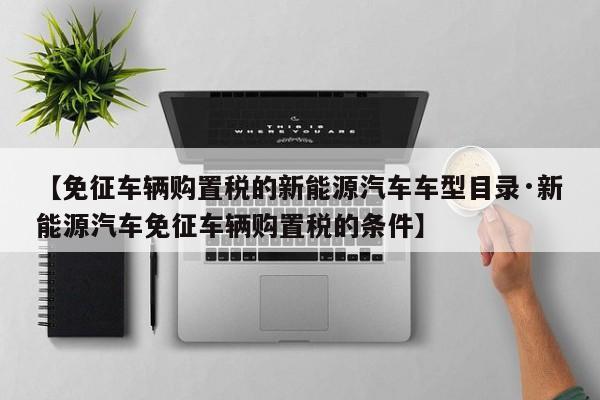 【免征车辆购置税的新能源汽车车型目录·新能源汽车免征车辆购置税的条件】