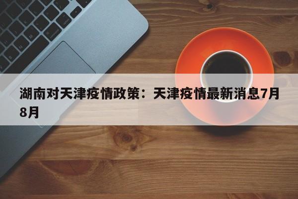 湖南对天津疫情政策：天津疫情最新消息7月8月