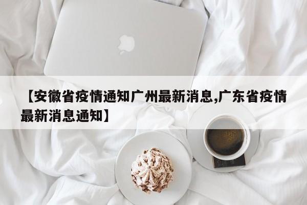 【安徽省疫情通知广州最新消息,广东省疫情最新消息通知】