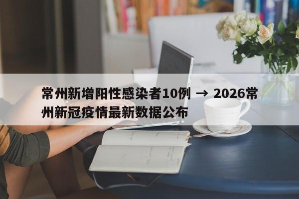 常州新增阳性感染者10例 → 2026常州新冠疫情最新数据公布