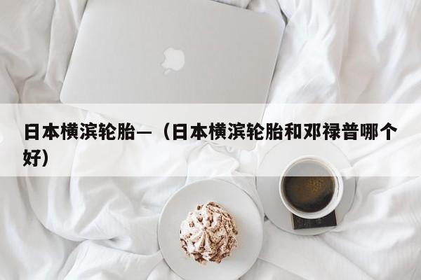 日本横滨轮胎—（日本横滨轮胎和邓禄普哪个好）
