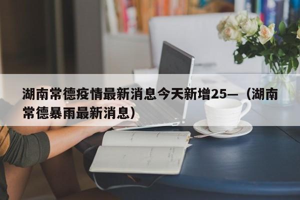 湖南常德疫情最新消息今天新增25—（湖南常德暴雨最新消息）