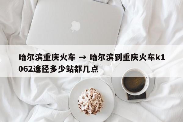 哈尔滨重庆火车 → 哈尔滨到重庆火车k1062途径多少站都几点