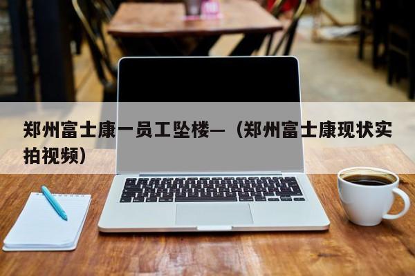 郑州富士康一员工坠楼—（郑州富士康现状实拍视频）