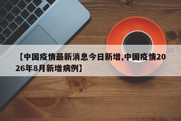 【中国疫情最新消息今日新增,中国疫情2026年8月新增病例】