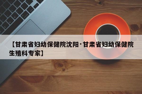 【甘肃省妇幼保健院沈阳·甘肃省妇幼保健院生殖科专家】