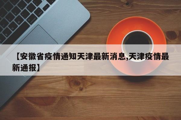 【安徽省疫情通知天津最新消息,天津疫情最新通报】