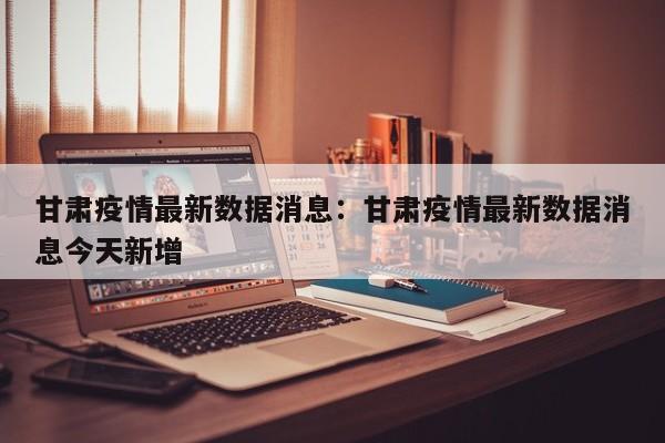 甘肃疫情最新数据消息：甘肃疫情最新数据消息今天新增