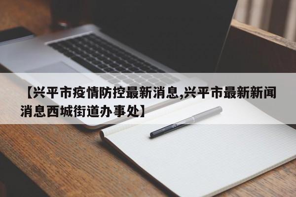【兴平市疫情防控最新消息,兴平市最新新闻消息西城街道办事处】