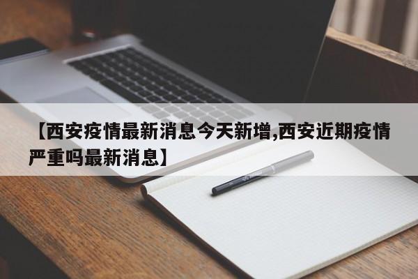 【西安疫情最新消息今天新增,西安近期疫情严重吗最新消息】