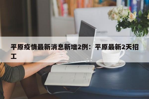 平原疫情最新消息新增2例：平原最新2天招工