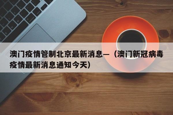澳门疫情管制北京最新消息—（澳门新冠病毒疫情最新消息通知今天）