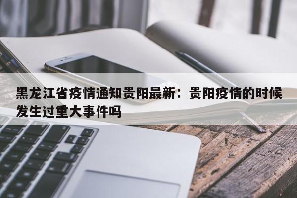 黑龙江省疫情通知贵阳最新：贵阳疫情的时候发生过重大事件吗