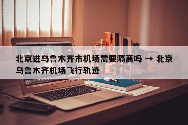 北京进乌鲁木齐市机场需要隔离吗 → 北京乌鲁木齐机场飞行轨迹