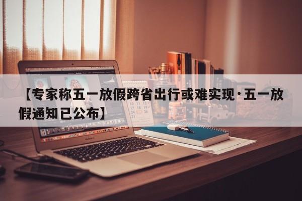 【专家称五一放假跨省出行或难实现·五一放假通知已公布】