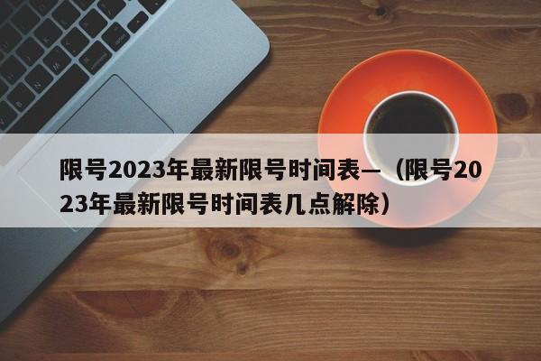 限号2023年最新限号时间表—（限号2023年最新限号时间表几点解除）