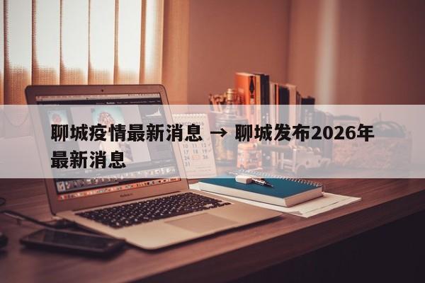 聊城疫情最新消息 → 聊城发布2026年最新消息