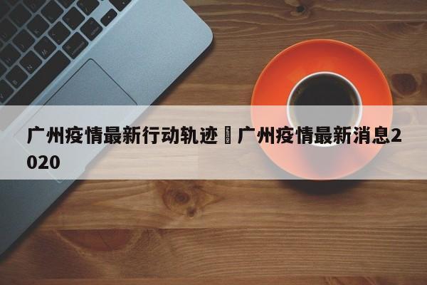 广州疫情最新行动轨迹›广州疫情最新消息2020