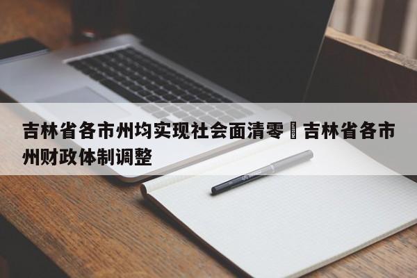 吉林省各市州均实现社会面清零›吉林省各市州财政体制调整