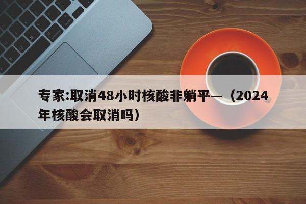 专家:取消48小时核酸非躺平—（2024年核酸会取消吗）
