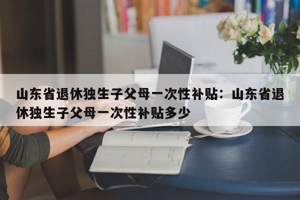山东省退休独生子父母一次性补贴：山东省退休独生子父母一次性补贴多少