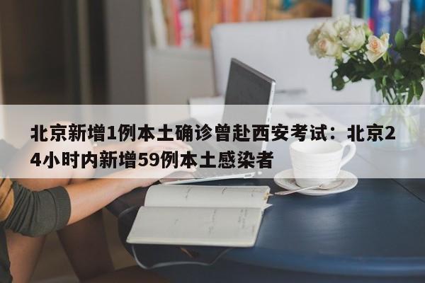 北京新增1例本土确诊曾赴西安考试：北京24小时内新增59例本土感染者